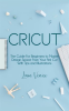 Cricut_the_Guide_for_Beginners_to_Master_Design_Space_From_Your_First_Cut_With_Tips_and_Illustration